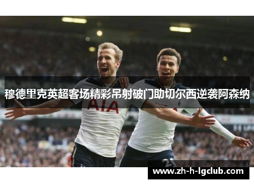 穆德里克英超客场精彩吊射破门助切尔西逆袭阿森纳