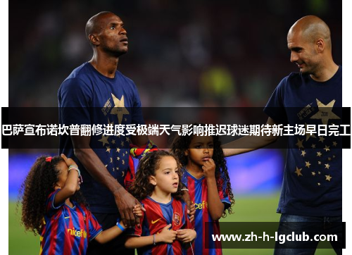巴萨宣布诺坎普翻修进度受极端天气影响推迟球迷期待新主场早日完工