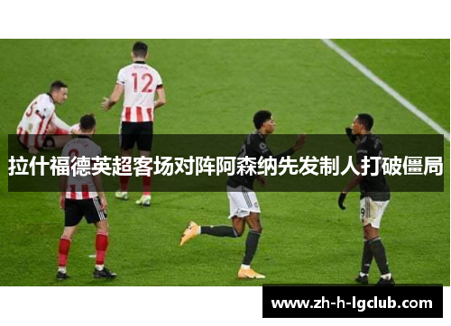 拉什福德英超客场对阵阿森纳先发制人打破僵局 拉什福德英超客场对阵阿森纳先发制人打破僵局